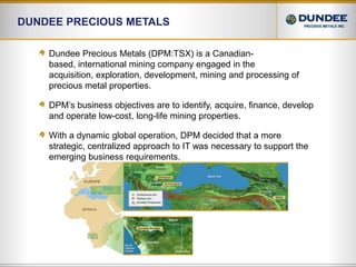Dundee Precious Metals Dundee Precious Metals (DPM:TSX) is a Canadian-based, international mining company engaged in the acquisition, exploration, development, mining and processing of precious metal properties. DPM’s business objectives are to identify, acquire, finance, develop and operate low-cost, long-life mining properties.With a dynamic global operation, DPM decided that a more strategic, centralized approach to IT was necessary to support the emerging business requirements.