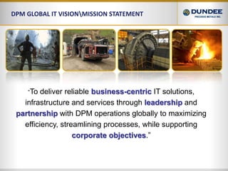 DPM Global IT Vision\Mission Statement“To deliver reliable business-centricIT solutions, infrastructure and services through leadershipand partnershipwith DPM operations globally to maximizing efficiency, streamlining processes, while supporting corporate objectives.”