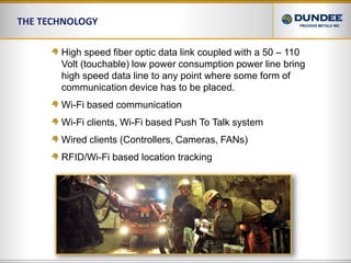 The Technology High speed fiber optic data link coupled with a 50 – 110 Volt (touchable) low power consumption power line bring high speed data line to any point where some form of communication device has to be placed.Wi-Fi based communicationWi-Fi clients, Wi-Fi based Push To Talk systemWired clients (Controllers, Cameras, FANs)RFID/Wi-Fi based location tracking