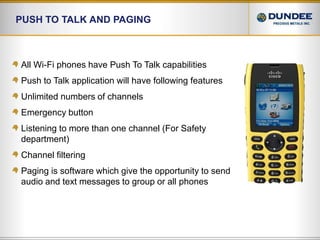 Push to talk and PagingAll Wi-Fi phones have Push To Talk capabilitiesPush to Talk application will have following featuresUnlimited numbers of channelsEmergency buttonListening to more than one channel (For Safety department)Channel filteringPaging is software which give the opportunity to send audio and text messages to group or all phones