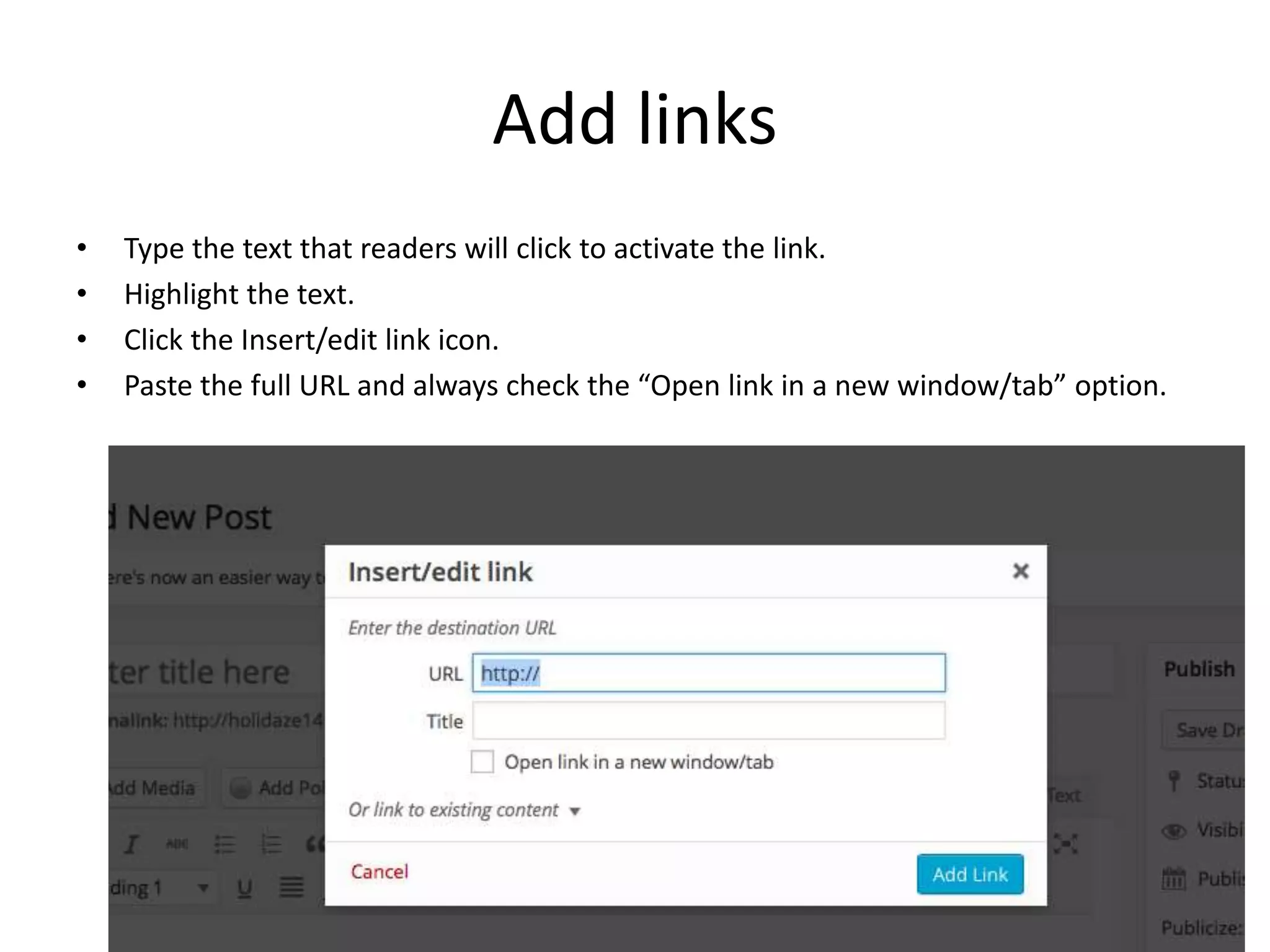 Add links
• Type the text that readers will click to activate the link.
• Highlight the text.
• Click the Insert/edit link icon.
• Paste the full URL and always check the “Open link in a new window/tab” option.
 