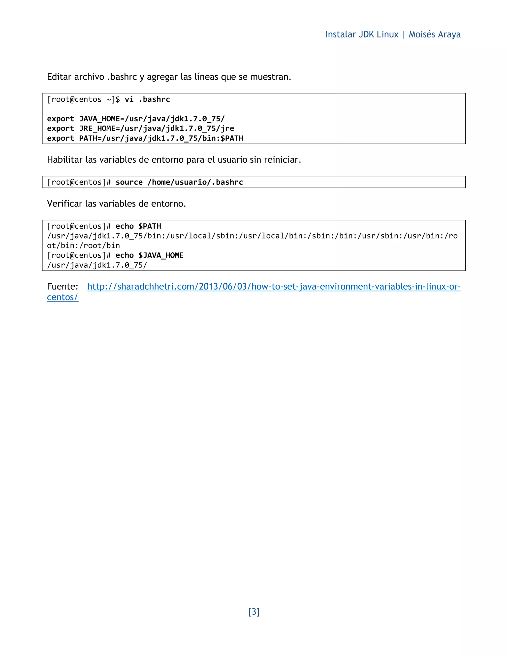 Instalar JDK Linux | Moisés Araya
[3]
Editar archivo .bashrc y agregar las líneas que se muestran.
[root@centos ~]$ vi .bashrc
export JAVA_HOME=/usr/java/jdk1.7.0_75/
export JRE_HOME=/usr/java/jdk1.7.0_75/jre
export PATH=/usr/java/jdk1.7.0_75/bin:$PATH
Habilitar las variables de entorno para el usuario sin reiniciar.
[root@centos]# source /home/usuario/.bashrc
Verificar las variables de entorno.
[root@centos]# echo $PATH
/usr/java/jdk1.7.0_75/bin:/usr/local/sbin:/usr/local/bin:/sbin:/bin:/usr/sbin:/usr/bin:/ro
ot/bin:/root/bin
[root@centos]# echo $JAVA_HOME
/usr/java/jdk1.7.0_75/
Fuente: http://sharadchhetri.com/2013/06/03/how-to-set-java-environment-variables-in-linux-or-
centos/
 