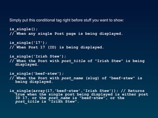 Simply put this conditional tag right before stuff you want to show: is_single();  // When any single Post page is being displayed.  is_single('17');  // When Post 17 (ID) is being displayed.  is_single('Irish Stew');  // When the Post with  post_title  of "Irish Stew" is being displayed.  is_single('beef-stew');  // When the Post with  post_name  (slug) of "beef-stew" is being displayed.  is_single(array(17,'beef-stew','Irish Stew')); // Returns true when the single post being displayed is either post ID 17, or the  post_name  is "beef-stew", or the  post_title  is "Irish Stew".  