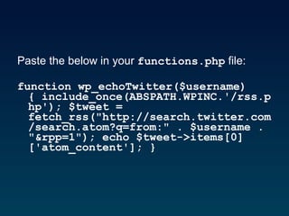 Paste the below in your  functions.php  file:  function wp_echoTwitter($username){ include_once(ABSPATH.WPINC.'/rss.php'); $tweet = fetch_rss("http://search.twitter.com/search.atom?q=from:" . $username . "&rpp=1"); echo $tweet->items[0]['atom_content']; }   