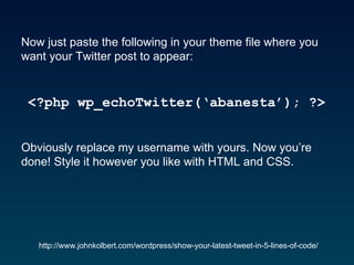 Now just paste the following in your theme file where you want your Twitter post to appear:  <?php wp_echoTwitter(‘abanesta’); ?>   Obviously replace my username with yours. Now you’re done! Style it however you like with HTML and CSS.   http://www.johnkolbert.com/wordpress/show-your-latest-tweet-in-5-lines-of-code/ 
