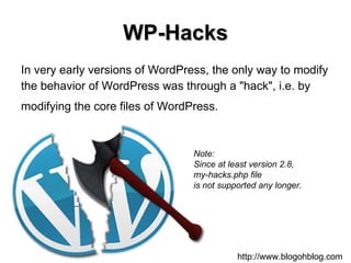 WP-Hacks In very early versions of WordPress, the only way to modify the behavior of WordPress was through a "hack", i.e. by  modifying the core files of WordPress.   http://www.blogohblog.com Note: Since at least version 2.8,  my-hacks.php file  is not supported any longer.   