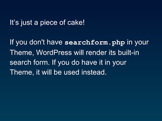 It’s just a piece of cake! If you don't have  searchform.php  in your  Theme, WordPress will render its built-in  search form. If you do have it in your  Theme, it will be used instead.  