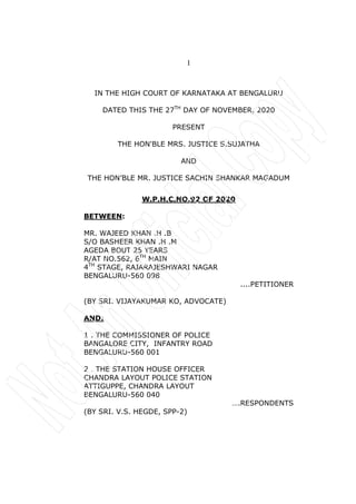 1
IN THE HIGH COURT OF KARNATAKA AT BENGALURU
DATED THIS THE 27TH
DAY OF NOVEMBER, 2020
PRESENT
THE HON'BLE MRS. JUSTICE S.SUJATHA
AND
THE HON’BLE MR. JUSTICE SACHIN SHANKAR MAGADUM
W.P.H.C.NO.92 OF 2020
BETWEEN:
MR. WAJEED KHAN .H .B
S/O BASHEER KHAN .H .M
AGEDA BOUT 25 YEARS
R/AT NO.562, 6TH
MAIN
4TH
STAGE, RAJARAJESHWARI NAGAR
BENGALURU-560 098
....PETITIONER
(BY SRI. VIJAYAKUMAR KO, ADVOCATE)
AND:
1 . THE COMMISSIONER OF POLICE
BANGALORE CITY, INFANTRY ROAD
BENGALURU-560 001
2 . THE STATION HOUSE OFFICER
CHANDRA LAYOUT POLICE STATION
ATTIGUPPE, CHANDRA LAYOUT
BENGALURU-560 040
….RESPONDENTS
(BY SRI. V.S. HEGDE, SPP-2)
 