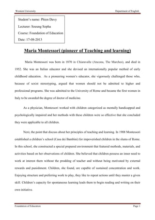 Western University Department of English
Foundation of Education Page 1
Student’s name: Phien Davy
Lecturer: Soeung Sopha
Course: Foundation of Education
Date: 17-08-2013
Maria Montessori (pioneer of Teaching and learning)
Maria Montessori was born in 1870 in Chiaravalle (Ancona, The Marches), and died in
1952. She was an Italian educator and she devised an internationally popular method of early
childhood education. As a pioneering women‘s educator, she vigorously challenged those who,
because of sexist stereotyping, argued that women should not be admitted to higher and
professional programs. She was admitted to the University of Rome and became the first women in
Italy to be awarded the degree of doctor of medicine.
As a physician, Montessori worked with children categorized as mentally handicapped and
psychologically impaired and her methods with these children were so effective that she concluded
they were applicable to all children.
Next, the point that discuss about her principles of teaching and learning. In 1908 Montessori
established a children’s school (Casa dei Bambini) for impoverished children in the slums of Rome.
In this school, she constructed a special prepared environment that featured methods, materials, and
activities based on her observations of children. She believed that children possess an inner need to
work at interest them without the prodding of teacher and without being motivated by external
rewards and punishment. Children, she found, are capable of sustained concentration and work.
Enjoying structure and preferring work to play, they like to repeat actions until they master a given
skill. Children’s capacity for spontaneous learning leads them to begin reading and writing on their
own initiative.
 