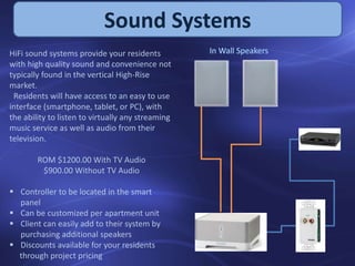Sound Systems
HiFi sound systems provide your residents
with high quality sound and convenience not
typically found in the vertical High-Rise
market.
Residents will have access to an easy to use
interface (smartphone, tablet, or PC), with
the ability to listen to virtually any streaming
music service as well as audio from their
television.
ROM $1200.00 With TV Audio
$900.00 Without TV Audio
 Controller to be located in the smart
panel
 Can be customized per apartment unit
 Client can easily add to their system by
purchasing additional speakers
 Discounts available for your residents
through project pricing
 