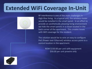 Extended WiFi Coverage In-Unit
RF interference is one of the main challenges in
High-Rise living. In a typical unit, the wireless router
would be installed in the smart panel. In an effort to
provide an aesthetically pleasing living environment
we hide the smart panels in a closet located in the
back corner of the apartment. This creates issues
with WiFi coverage for the resident.
The solution would be to wire an easy to configure
PoE (Power over Ethernet) wireless access point to a
central location in the apartment.
ROM $150.00 per unit with equipment
$50.00 per unit prewire only
 