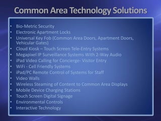 Common Area Technology Solutions
• Bio-Metric Security
• Electronic Apartment Locks
• Universal Key Fob (Common Area Doors, Apartment Doors,
Vehicular Gates)
• Cloud Kiosk – Touch Screen Tele-Entry Systems
• Megapixel IP Surveillance Systems With 2-Way Audio
• iPad Video Calling for Concierge- Visitor Entry
• WiFi - Cell Friendly Systems
• iPad/PC Remote Control of Systems for Staff
• Video Walls
• Wireless Steaming of Content to Common Area Displays
• Mobile Device Charging Stations
• Touch Screen Digital Signage
• Environmental Controls
• Interactive Technology
 