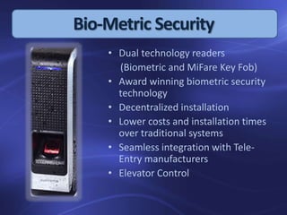 Bio-Metric Security
• Dual technology readers
(Biometric and MiFare Key Fob)
• Award winning biometric security
technology
• Decentralized installation
• Lower costs and installation times
over traditional systems
• Seamless integration with Tele-
Entry manufacturers
• Elevator Control
 