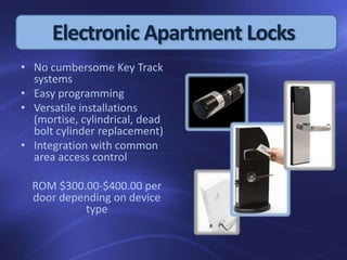 • No cumbersome Key Track
systems
• Easy programming
• Versatile installations
(mortise, cylindrical, dead
bolt cylinder replacement)
• Integration with common
area access control
ROM $300.00-$400.00 per
door depending on device
type
Electronic Apartment Locks
 