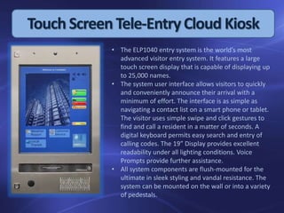 Touch Screen Tele-EntryCloud Kiosk
• The ELP1040 entry system is the world’s most
advanced visitor entry system. It features a large
touch screen display that is capable of displaying up
to 25,000 names.
• The system user interface allows visitors to quickly
and conveniently announce their arrival with a
minimum of effort. The interface is as simple as
navigating a contact list on a smart phone or tablet.
The visitor uses simple swipe and click gestures to
find and call a resident in a matter of seconds. A
digital keyboard permits easy search and entry of
calling codes. The 19” Display provides excellent
readability under all lighting conditions. Voice
Prompts provide further assistance.
• All system components are flush-mounted for the
ultimate in sleek styling and vandal resistance. The
system can be mounted on the wall or into a variety
of pedestals.
 