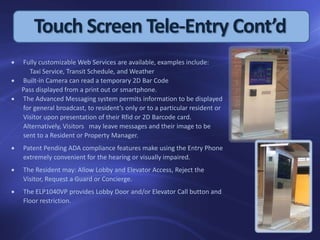  Fully customizable Web Services are available, examples include:
Taxi Service, Transit Schedule, and Weather
 Built-in Camera can read a temporary 2D Bar Code
Pass displayed from a print out or smartphone.
 The Advanced Messaging system permits information to be displayed
for general broadcast, to resident’s only or to a particular resident or
Visitor upon presentation of their Rfid or 2D Barcode card.
Alternatively, Visitors may leave messages and their image to be
sent to a Resident or Property Manager.
 Patent Pending ADA compliance features make using the Entry Phone
extremely convenient for the hearing or visually impaired.
 The Resident may: Allow Lobby and Elevator Access, Reject the
Visitor, Request a Guard or Concierge.
 The ELP1040VP provides Lobby Door and/or Elevator Call button and
Floor restriction.
Touch Screen Tele-Entry Cont’d
 