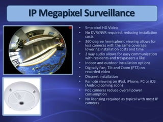 • 5mp pixel HD Video
• No DVR/NVR required, reducing installation
costs
• 360 degree hemispheric viewing allows for
less cameras with the same coverage
lowering installation costs and time
• 2 way audio allows for easy communication
with residents and trespassers a like
• Indoor and outdoor installation options
• Digitally Pan, Tilt and Zoom (PTZ) on
recorded video
• Discreet installation
• Remote viewing on iPad, iPhone, PC or iOS
(Android coming soon)
• PoE cameras reduce overall power
consumption
• No licensing required as typical with most IP
cameras
IP Megapixel Surveillance
 