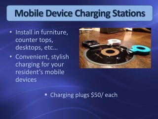 Mobile Device Charging Stations
• Install in furniture,
counter tops,
desktops, etc…
• Convenient, stylish
charging for your
resident’s mobile
devices
 Charging plugs $50/ each
 