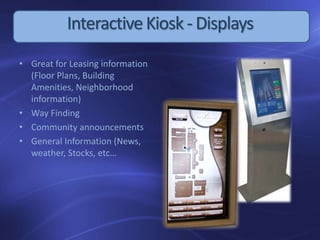 InteractiveKiosk - Displays
• Great for Leasing information
(Floor Plans, Building
Amenities, Neighborhood
information)
• Way Finding
• Community announcements
• General Information (News,
weather, Stocks, etc…
 