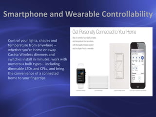 Control your lights, shades and
temperature from anywhere –
whether you’re home or away.
Caséta Wireless dimmers and
switches install in minutes, work with
numerous bulb types – including
dimmable LEDs and CFLs, and bring
the convenience of a connected
home to your fingertips.
Smartphone and Wearable Controllability
 