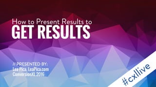 How to Present Results to
GET RESULTS
// PRESENTEDBY:
Lea Pica, LeaPica.com
ConversionXL2016
 