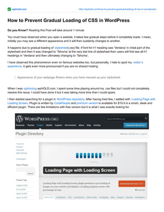 wphold.com http://wphold.com/how-to-prevent-gradual-loading-of-css-in-wordpress/
How to Prevent Gradual Loading of CSS in WordPress
Do you Know? Reading this Post will take around 1 minute
You must have observed when you open a website, it takes few gradual steps before it completely loads. I mean,
initially you may see a different appearance and it will then suddenly changes to another.
It happens due to gradual loading of stylesheet(.css) file. If font for h1 heading was ‘Verdana’ in initial part of the
stylesheet and then it was changed to ‘Tahoma’ at the very last line of stylesheet then users will first see all h1
headings in ‘Verdana’ and then ultimately changing to ‘Tahoma’.
I have observed this phenomenon even on famous websites too, but personally, I hate to spoil my visitor’s
experience. It gets even more pronounced if you are on shared hosting.
Appearance of your webpage flickers when you have messed up your stylesheet.
When I was optimizing wpHOLD.com, I spent some time playing around my .css files but I could not completely
resolve this issue. I could have done it but it was taking more time than I could spare.
I then started searching for a plugin in WordPress repository. After having tried few, I settled with Loading Page with
Loading Screen. Plugin is written by CodePeople and premium version is available for $19.It is a smart, sleek and
efficient plugin. There are few limitations with free version but it is what I was exactly looking for.
 