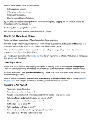 mission. These reasons can be of following types.
Solving people’s problems
Helping your audience/customers
Creating a knowledgebase
Sharing personal thoughts/knowledge
By now, I have explained everything which you should be knowing about blogging. it is now your turn to make this
knowledge work for you. It’s super easy.
Don’t worry, I am not going to leave you alone.
I will provide step-by-step guidance to get you started as a blogger.
How to Get Started as a Blogger
Getting started as a blogger is easy. All you have to do is, follow a guideline.
Here I am going to list down sequential procedure which will help you get started. Making your first blog may be a
challenging experience but when you have made it once, it becomes easy going.
The only effort an established blog requires is the content writing and responding to comments…and some
engagement on social media and other blogs.
As a new blogger, you must learn to manage your time. it’s very important to be efficient. The best app to manage your
time is toggl, must check it out.
Selecting a Niche
It is the most crucial decision. Many people go wrong here by selecting niches in which they can never progress.
There can be many reasons for a niche to be unsuitable for you. Suitability of a niche varies from person to person.
If I can correctly recall, I have gone wrong in selecting a niche more than a dozen times. There are many factors
that can mislead your choice.
Some of the popular niches are health, finance, making money, blogging and sports. Here is a list of most used
blogging niches. I am listing the questions you must ask yourself while selecting your niche.
Questions to Ask Yourself
What are my areas of expertise?
Which topics seem interesting to me?
Would it be possible for me to remain associated with this topic for a long future to come?
Is there sufficient audience for the topic I am going to select?
How much is the competition for me as a beginner?
Is it the topic I can be proud of?
Will it positively contribute to society?
What about monetary benefits? Is it going to be self-sustainable?
Can it convert to a full-time profession for me?
 