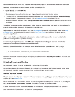 All questions mentioned above point to another area of knowledge and it is not possible to explain everything here.
I will try to summarize the whole process and will give you following tips.
3 Tips to Select your First Niche
Select a topic which you love from the core of your heart, irrespective of all other factors.
Do not accord too much importance to monetary benefits in start, a successful blogger can make lot of money
from almost every imaginable niche. Here is a list of 50 awesome blogs from different niches.
Your selected niche should be aimed to resolve common man’s problem and should have audience in at least
in millions.
You will find information on other websites about niches which are more profitable than others but what is the fun in
entering into a profitable niche if one cannot excel in that very niche.
I will give you my example. About 3 years back, my niche research concluded that health and fitness is the most
profitable niche. I got a classic domain and a premium WordPress theme. Worked day and night to optimize
everything to perfection.
After 3 weeks of effort, when I started to write content, I realized that for a person like me who is not a health
professional, writing on this subject is quite boring.
It was not only boring but it was also very difficult to compete with other bloggers who were either health
professionals or have hired concerned people for the content.
Imagine a WordPress expert like me writing an article about ‘Precautions against Malaria’…isn’t it funny?
Its not the potential of niche rather its your own potential that will matter.
Leave the whole world aside and burry all the big tips you get from others – Go with your heart. It is the single best
tip I can give.
Selecting Domain and Hosting
Once you have finalized the niche, you will need a domain name to start with.
Domain name is your only identity online so be very creative and careful while selecting your domain name. Many
starters choose to go with free sub-domains. It’s the worst decision you can ever make.
Free VS Top Level Domain
There is no comparison between free domains like xyz.wordpress.com, xyz.blogspot.com etc and a premium top level
domain (TLD) like www.xyz.com.
Please don’t waste your time with free domain. You will never get the desired exposure and results. All you will get is
lot of disappointment and inferiority complex. People won’t consider you a serious player.
A proper domain will cost you around $10 per year, not a big amount, but it will definitely make a big difference.
Want to search for a domain name? Try one of the following website.
 