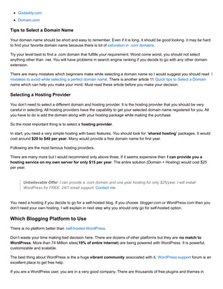 Godaddy.com
Domain.com
Tips to Select a Domain Name
Your domain name should be short and easy to remember. Even if it is long, it should be good looking. it may be hard
to find your favorite domain name because there is lot of saturation in .com domains.
Try your level best to find a .com domain that fulfills your requirement. Worst come worst, you should not select
anything other than .net. You will have problems in search engine ranking if you decide to go with any other domain
extension.
There are many mistakes which beginners make while selecting a domain name so I would suggest you should read 5
mistakes to avoid while selecting a perfect domain name. There is another article 11 Quick tips to Select a Domain
name which can help you make your mind. Must read these article before you make your decision.
Selecting a Hosting Provider
You don’t need to select a different domain and hosting provider. It is the hosting provider that you should be very
careful in selecting. All hosting providers have the capability to get your selected domain name registered for you. All
you have to do is add the domain along with your hosting package while making the purchase.
So the most important thing is to select a hosting provider.
In start, you need a very simple hosting with basic features. You should look for ‘shared hosting’ packages. It would
cost around $20 to $40 per year. Many would provide a free domain name for first year.
Following are the most famous hosting providers.
There are many more but I would recommend only above three. If it seems expensive then I can provide you a
hosting service on my own server for only $15 per year. The entire solution (Domain + Hosting) would cost $25
per year.
Unbelievable Offer: I can provide a .com domain and one year hosting for only $25/year. I will install
WordPress for FREE. 24/7 email support. Contact me
You need a hosting if you decide to go for a self-hosted blog. If you choose blogger.com or WordPress.com then you
don’t need your own hosting. I will explain in next step why you should only go for self-hosted option.
Which Blogging Platform to Use
There is no platform better than self-hosted WordPress.
Don’t waste your time making bad decision here. There are dozens of other platforms but they are no match to
WordPress. More than 74 Million sites(19% of entire internet) are being powered with WordPress. It is powerful,
customizable and scalable.
The best thing about WordPress is the a huge vibrant community associated with it. WordPress support forum is an
excellent place to get free help.
If you are a WordPress user, you are in a very good company. There are thousands of free plugins and themes in
 