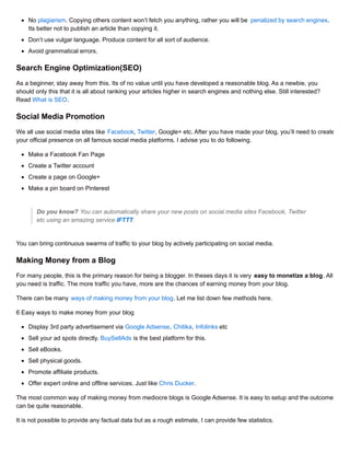 No plagiarism. Copying others content won’t fetch you anything, rather you will be penalized by search engines.
Its better not to publish an article than copying it.
Don’t use vulgar language. Produce content for all sort of audience.
Avoid grammatical errors.
Search Engine Optimization(SEO)
As a beginner, stay away from this. Its of no value until you have developed a reasonable blog. As a newbie, you
should only this that it is all about ranking your articles higher in search engines and nothing else. Still interested?
Read What is SEO.
Social Media Promotion
We all use social media sites like Facebook, Twitter, Google+ etc. After you have made your blog, you’ll need to create
your official presence on all famous social media platforms. I advise you to do following.
Make a Facebook Fan Page
Create a Twitter account
Create a page on Google+
Make a pin board on Pinterest
Do you know? You can automatically share your new posts on social media sites Facebook, Twitter
etc using an amazing service IFTTT.
You can bring continuous swarms of traffic to your blog by actively participating on social media.
Making Money from a Blog
For many people, this is the primary reason for being a blogger. In theses days it is very easy to monetize a blog. All
you need is traffic. The more traffic you have, more are the chances of earning money from your blog.
There can be many ways of making money from your blog. Let me list down few methods here.
6 Easy ways to make money from your blog
Display 3rd party advertisement via Google Adsense, Chitika, Infolinks etc
Sell your ad spots directly. BuySellAds is the best platform for this.
Sell eBooks.
Sell physical goods.
Promote affiliate products.
Offer expert online and offline services. Just like Chris Ducker.
The most common way of making money from mediocre blogs is Google Adsense. It is easy to setup and the outcome
can be quite reasonable.
It is not possible to provide any factual data but as a rough estimate, I can provide few statistics.
 