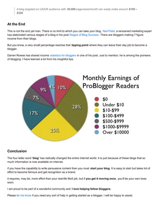 A blog targeted on US/UK audience with 30,000 pageviews/month can easily make around $150 –
$220.
At the End
This is not the end yet man. There is no limit to which you can take your blog. Neil Patel, a renowned marketing expert,
has elaborated various stages of a blog in his post Stages of Blog Success. There are bloggers making 7 figure
income from their blogs.
But you know, a very small percentage reaches that tipping point where they can leave their day job to become a
blogger.
Darren Rowse has shared income statistics for bloggers in one of his post. Just to mention, he is among the pioneers
of blogging. I have learned a lot from his insightful tips.
Conclusion
The four letter word ‘blog’ has radically changed the entire internet world. it is just because of these blogs that so
much information is now available on internet.
if you have the capability to write persuasive content then you must start your blog. It is easy to start but takes lot of
effort to become famous and get recognition as a brand.
it requires, may be, more effort than your real-life 9to5 job, but if you get it moving once, you’ll be your own boss
soon.
I am proud to be part of a wonderful community and I love helping fellow bloggers.
Please let me know if you need any sort of help in getting started as a blogger, I will be happy to assist.
 