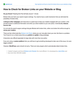 wphold.com http://wphold.com/how-to-check-for-broken-links-on-your-website-or-blog/
How to Check for Broken Links on your Website or Blog
Do you Know? Reading this Post will take around 1 minute
Broken links can harm your search engine rankings. You need to have a solid mechanism that can eliminate the
possibility of broken links.
Linking to other webpages and resources is a great way to keep your readers engaged with your content. Links
provide access to additional information and when you direct readers to your own posts, it dramatically reduces
bounce rate.
it is not only the search engine rankings that get effected with broken links, rather one broken link will be enough to
annoy your readers.
There are few online tools like Broken Link Check where you can manually check your site. But there is a problem.
You’ll have to run a check every time you publish or update a blog post/page.
It becomes very difficult especially for large sites with more than one author.
If you are using a custom platform then you will have to get something developed to take care of this issue. An even
bigger problem!
However, WordPress users should not worry. There are many plugins which automatically detect broken links.
I tested 5 plugins and found Broken Link Checker the most efficient. It is developed by Janis Elsts and
has more than 400,000 installs.
 