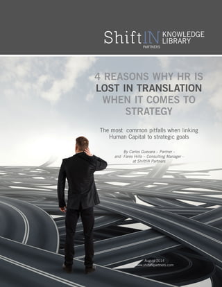 4 reasons why HR is 
lost in translation 
when it comes to 
Strategy 
The most common pitfalls when linking 
Human Capital to strategic goals 
By Carlos Guevara – Partner - 
and Fares Hillo – Consulting Manager - 
at ShiftIN Partners 
August 2014 
www.shiftINpartners.com 
 