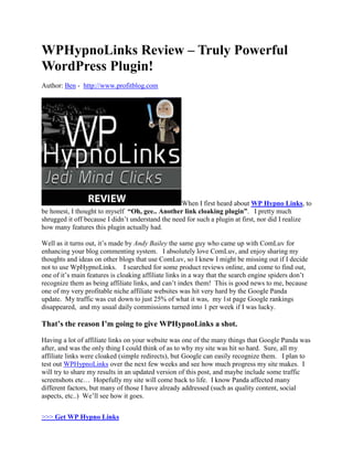 WPHypnoLinks Review – Truly Powerful
WordPress Plugin!
Author: Ben - http://www.profitblog.com




                                                   When I first heard about WP Hypno Links, to
be honest, I thought to myself “Oh, gee.. Another link cloaking plugin”. I pretty much
shrugged it off because I didn’t understand the need for such a plugin at first, nor did I realize
how many features this plugin actually had.

Well as it turns out, it’s made by Andy Bailey the same guy who came up with ComLuv for
enhancing your blog commenting system. I absolutely love ComLuv, and enjoy sharing my
thoughts and ideas on other blogs that use ComLuv, so I knew I might be missing out if I decide
not to use WpHypnoLinks. I searched for some product reviews online, and come to find out,
one of it’s main features is cloaking affiliate links in a way that the search engine spiders don’t
recognize them as being affiliate links, and can’t index them! This is good news to me, because
one of my very profitable niche affiliate websites was hit very hard by the Google Panda
update. My traffic was cut down to just 25% of what it was, my 1st page Google rankings
disappeared, and my usual daily commissions turned into 1 per week if I was lucky.

That’s the reason I’m going to give WPHypnoLinks a shot.

Having a lot of affiliate links on your website was one of the many things that Google Panda was
after, and was the only thing I could think of as to why my site was hit so hard. Sure, all my
affiliate links were cloaked (simple redirects), but Google can easily recognize them. I plan to
test out WPHypnoLinks over the next few weeks and see how much progress my site makes. I
will try to share my results in an updated version of this post, and maybe include some traffic
screenshots etc… Hopefully my site will come back to life. I know Panda affected many
different factors, but many of those I have already addressed (such as quality content, social
aspects, etc..) We’ll see how it goes.


>>> Get WP Hypno Links
 