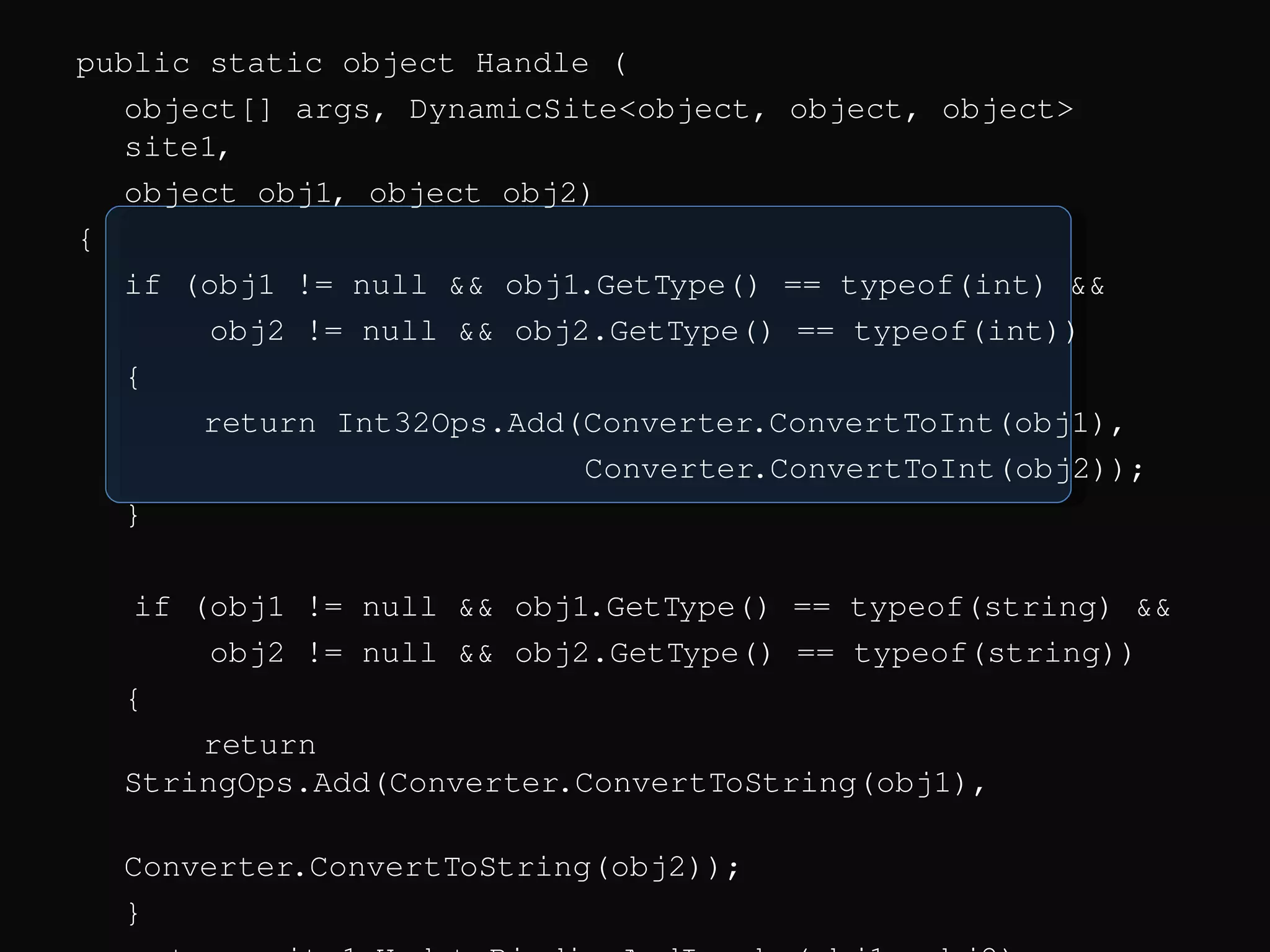 public static object Handle ( object[] args, DynamicSite<object, object, object> site1, object obj1, object obj2) { if (obj1 != null && obj1.GetType() == typeof(int) && obj2 != null && obj2.GetType() == typeof(int)) { return Int32Ops.Add(Converter.ConvertToInt(obj1), Converter.ConvertToInt(obj2)); } if (obj1 != null && obj1.GetType() == typeof(string) && obj2 != null && obj2.GetType() == typeof(string)) { return StringOps.Add(Converter.ConvertToString(obj1), Converter.ConvertToString(obj2)); } return site1.UpdateBindingAndInvoke(obj1, obj2); } 