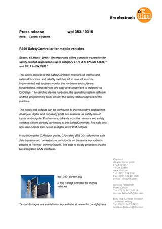 Press release                             wpi 383 / 0310
Area:   Control systems



R360 SafetyController for mobile vehicles

Essen, 15 March 2010 – ifm electronic offers a mobile controller for
safety-related applications up to category 3 / Pl d to EN ISO 13849-1
and SIL 2 to EN 62061.


The safety concept of the SafetyController monitors all internal and
external functions and reliably switches off in case of an error.
Implemented test routines monitor the hardware and software.
Nevertheless, these devices are easy and convenient to program via
CoDeSys. The certified device hardware, the operating system software
and the programming tools simplify the safety-related approval of the
machine.


The inputs and outputs can be configured to the respective applications.
Analogue, digital and frequency ports are available as safety-related
inputs and outputs. Furthermore, fail-safe inductive sensors and safety
switches can be directly connected to the SafetyController. The safe and
non-safe outputs can be set as digital and PWM outputs.


In addition to the CANopen profile, CANsafety (DS 304) allows the safe
data transmission between bus participants on the same bus cable in
parallel to "normal" communication. The data is safely processed via the
two integrated CAN interfaces.


                                                                           Contact
                                                                           ifm electronic gmbh
                                                                           Friedrichstr. 1
                                                                           45128 Essen
                                                                           www.ifm.com
                                                                           Tel.: 0201 / 24 22-0
                                 wpi_383_screen.jpg                        Fax: 0201 / 24 22-1200
                                                                           e-mail: info@ifm.com
                                 R360 SafetyController for mobile
                                                                           Simone Felderhoff
                                 vehicles                                  Press Officer
                                                                           Tel. 0201 / 24 22-1411
                                                                           simone.felderhoff@ifm.com

                                                                           Dipl.-Ing. Andreas Biniasch
                                                                           Technical Writing
Text and images are available on our website at: www.ifm.com/gb/press      Tel. 0201 / 24 22-1425
                                                                           andreas.biniasch@ifm.com
 