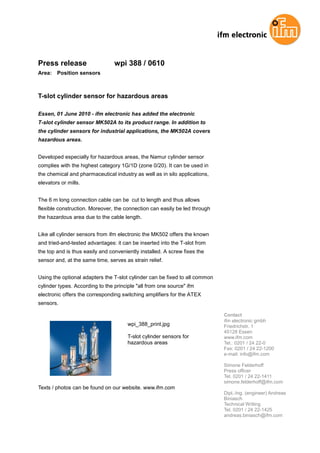 Press release                    wpi 388 / 0610
Area:   Position sensors



T-slot cylinder sensor for hazardous areas

Essen, 01 June 2010 - ifm electronic has added the electronic
T-slot cylinder sensor MK502A to its product range. In addition to
the cylinder sensors for industrial applications, the MK502A covers
hazardous areas.


Developed especially for hazardous areas, the Namur cylinder sensor
complies with the highest category 1G/1D (zone 0/20). It can be used in
the chemical and pharmaceutical industry as well as in silo applications,
elevators or mills.


The 6 m long connection cable can be cut to length and thus allows
flexible construction. Moreover, the connection can easily be led through
the hazardous area due to the cable length.


Like all cylinder sensors from ifm electronic the MK502 offers the known
and tried-and-tested advantages: it can be inserted into the T-slot from
the top and is thus easily and conveniently installed. A screw fixes the
sensor and, at the same time, serves as strain relief.


Using the optional adapters the T-slot cylinder can be fixed to all common
cylinder types. According to the principle "all from one source" ifm
electronic offers the corresponding switching amplifiers for the ATEX
sensors.

                                                                             Contact
                                                                             ifm electronic gmbh
                                       wpi_388_print.jpg                     Friedrichstr. 1
                                                                             45128 Essen
                                       T-slot cylinder sensors for           www.ifm.com
                                       hazardous areas                       Tel.: 0201 / 24 22-0
                                                                             Fax: 0201 / 24 22-1200
                                                                             e-mail: info@ifm.com

                                                                             Simone Felderhoff
                                                                             Press officer
                                                                             Tel. 0201 / 24 22-1411
                                                                             simone.felderhoff@ifm.com
Texts / photos can be found on our website. www.ifm.com
                                                                             Dipl.-Ing. (engineer) Andreas
                                                                             Biniasch
                                                                             Technical Writing
                                                                             Tel. 0201 / 24 22-1425
                                                                             andreas.biniasch@ifm.com
 