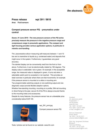 Press release                    wpi 391 / 0610
Area:   Fluid sensors



Compact pressure sensor PQ - pneumatics under
control

Essen, 01 June 2010 - The new pressure sensors of the PQ series
precisely measure the pressure in the negative pressure range and
overpressure range in pneumatic applications. The compact and
light housing provides various application options, in particular in
robotics and handling.


The piezoresistive silicon measuring cell measures between -1 and 10
bar and is insensitive to liquids (e.g. condensed water) and deposits that
might occur in the system. Furthermore, it guarantees very good
accuracy.
The slanted display can be conveniently read from the front or from
above. Furthermore, it can be electronically rotated by 180 degrees. The
display colour is selectable: red or green. An example: in the acceptable
range, the measured value is displayed in green, it turns red when a
selectable switch point is exceeded or not reached. This provides an
ideal overview in particular where there are fast movements, for example
if the pressure sensor is mounted on a slide or mounting arm.
Two programmable switching outputs or one switching output and one
diagnostic output provide flexible adaption options.
Whether free-standing mounting, mounting on a profile, DIN rail mounting
or direct fixing to the pipe: secure fit of the PQ is always ensured thanks
to the mounting holes and accessories.
Despite its many features, the pressure sensor has an unbeatable price
                                                                              Contact
considerably below EUR 100.                                                   ifm electronic gmbh
                                                                              Friedrichstr. 1
                                                                              45128 Essen
                                                                              www.ifm.com
                                       wpi_391_print.jpg                      Tel.: 0201 / 24 22-0
                                                                              Fax: 0201 / 24 22-1200
                                       Compact pressure sensor PQ             e-mail: info@ifm.com

                                                                              Simone Felderhoff
                                                                              Press officer
                                                                              Tel. 0201 / 24 22-1411
                                                                              simone.felderhoff@ifm.com

                                                                              Dipl.-Ing. (engineer) Andreas
                                                                              Biniasch
Texts / photos can be found on our website. www.ifm.com                       Technical Writing
                                                                              Tel. 0201 / 24 22-1425
                                                                              andreas.biniasch@ifm.com
 