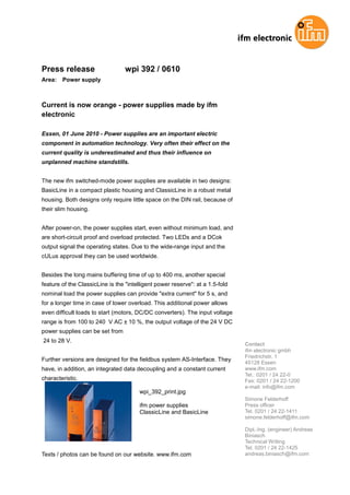 Press release                     wpi 392 / 0610
Area:   Power supply



Current is now orange - power supplies made by ifm
electronic

Essen, 01 June 2010 - Power supplies are an important electric
component in automation technology. Very often their effect on the
current quality is underestimated and thus their influence on
unplanned machine standstills.


The new ifm switched-mode power supplies are available in two designs:
BasicLine in a compact plastic housing and ClassicLine in a robust metal
housing. Both designs only require little space on the DIN rail, because of
their slim housing.


After power-on, the power supplies start, even without minimum load, and
are short-circuit proof and overload protected. Two LEDs and a DCok
output signal the operating states. Due to the wide-range input and the
cULus approval they can be used worldwide.


Besides the long mains buffering time of up to 400 ms, another special
feature of the ClassicLine is the "intelligent power reserve": at a 1.5-fold
nominal load the power supplies can provide "extra current" for 5 s, and
for a longer time in case of lower overload. This additional power allows
even difficult loads to start (motors, DC/DC converters). The input voltage
range is from 100 to 240 V AC ± 10 %, the output voltage of the 24 V DC
power supplies can be set from
24 to 28 V.
                                                                               Contact
                                                                               ifm electronic gmbh
                                                                               Friedrichstr. 1
Further versions are designed for the fieldbus system AS-Interface. They
                                                                               45128 Essen
have, in addition, an integrated data decoupling and a constant current        www.ifm.com
                                                                               Tel.: 0201 / 24 22-0
characteristic.                                                                Fax: 0201 / 24 22-1200
                                                                               e-mail: info@ifm.com
                                        wpi_392_print.jpg
                                                                               Simone Felderhoff
                                        ifm power supplies                     Press officer
                                        ClassicLine and BasicLine              Tel. 0201 / 24 22-1411
                                                                               simone.felderhoff@ifm.com

                                                                               Dipl.-Ing. (engineer) Andreas
                                                                               Biniasch
                                                                               Technical Writing
                                                                               Tel. 0201 / 24 22-1425
Texts / photos can be found on our website. www.ifm.com                        andreas.biniasch@ifm.com
 