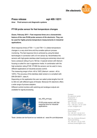 Press release                                      wpi 409 / 0211
Area:   Fluid sensors and diagnostic systems



PT100 probe sensor for fast temperature changes

Essen, February 2011 – Fast response times are a characteristic
feature of the new Pt100 probe sensors of ifm electronic. They can
be used for highly precise temperature measurements in industrial
applications.


Short response times of T05 = 1 s and T09 = 3 s detect temperature
changes in a very short time and thus enable optimum process
monitoring. The fast response time is achieved by using the latest
technologies in connection with a 6 mm sensor tip. Nevertheless the
sensors with high-grade stainless steel housing are extremely robust and
have a pressure rating of up to 160 bar. A special version with titanium
housing is suited for use in aggressive media. In combination with the
high protection rating IP 68 / IP 69K the sensors can be used in many
different applications of industrial process control.
The measuring range is from -40 to 150° (titanium version: -40 to
                                      C
125°C). The accuracy of the stainless steel version s is compliant with
DIN EN 60571, class A.
Depending on the application the user can select probe lengths from 44
to 350 mm with different types of threads. Moreover ifm electronic offers
a wide range of process adapters.
Different control monitors with switching and analogue outputs are
available for signal processing.

                                                                            Contact
                                                                            ifm electronic gmbh
                                                                            Friedrichstr. 1
                                        wpi_409_print.jpg                   45128 Essen
                                                                            www.ifm.com
                                        Pt100 probe sensor with fast        Tel.: +49/ 201 / 24 22-0
                                        response time for industrial        Fax: +49/ 201 / 24 22-1200
                                        applications                        e-mail: info@ifm.com

                                                                            Simone Felderhoff
                                                                            Press Officer
                                                                            Tel. +49/ 201 / 24 22-1411
                                                                            simone.felderhoff@ifm.com
Texts / photos can be found on our website at: www.ifm.com/de/presse        Dipl.-Ing. Andreas Biniasch
                                                                            Technical Writing
                                                                            Tel. +49/ 201 / 24 22-1425
                                                                            andreas.biniasch@ifm.com
 