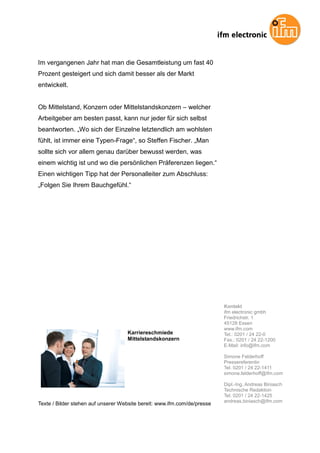 Im vergangenen Jahr hat man die Gesamtleistung um fast 40
Prozent gesteigert und sich damit besser als der Markt
entwickelt.


Ob Mittelstand, Konzern oder Mittelstandskonzern – welcher
Arbeitgeber am besten passt, kann nur jeder für sich selbst
beantworten. „Wo sich der Einzelne letztendlich am wohlsten
fühlt, ist immer eine Typen-Frage“, so Steffen Fischer. „Man
sollte sich vor allem genau darüber bewusst werden, was
einem wichtig ist und wo die persönlichen Präferenzen liegen.“
Einen wichtigen Tipp hat der Personalleiter zum Abschluss:
„Folgen Sie Ihrem Bauchgefühl.“




                                                                          Kontakt
                                                                          ifm electronic gmbh
                                                                          Friedrichstr. 1
                                                                          45128 Essen
                                                                          www.ifm.com
                                    Karriereschmiede                      Tel.: 0201 / 24 22-0
                                    Mittelstandskonzern                   Fax.: 0201 / 24 22-1200
                                                                          E-Mail: info@ifm.com

                                                                          Simone Felderhoff
                                                                          Pressereferentin
                                                                          Tel. 0201 / 24 22-1411
                                                                          simone.felderhoff@ifm.com

                                                                          Dipl.-Ing. Andreas Biniasch
                                                                          Technische Redaktion
                                                                          Tel. 0201 / 24 22-1425
                                                                          andreas.biniasch@ifm.com
Texte / Bilder stehen auf unserer Website bereit: www.ifm.com/de/presse
 