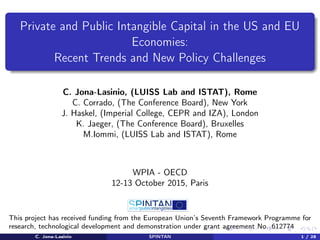 Private and Public Intangible Capital in the US and EU
Economies:
Recent Trends and New Policy Challenges
C. Jona-Lasinio, (LUISS Lab and ISTAT), Rome
C. Corrado, (The Conference Board), New York
J. Haskel, (Imperial College, CEPR and IZA), London
K. Jaeger, (The Conference Board), Bruxelles
M.Iommi, (LUISS Lab and ISTAT), Rome
WPIA - OECD
12-13 October 2015, Paris
This project has received funding from the European Union’s Seventh Framework Programme for
research, technological development and demonstration under grant agreement No. 612774
C. Jona-Lasinio SPINTAN 1 / 28
 