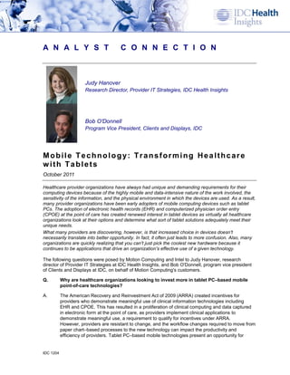 A N A L Y S T                         C O N N E C T I O N



                      Judy Hanover
                      Research Director, Provider IT Strategies, IDC Health Insights




                      Bob O'Donnell
                      Program Vice President, Clients and Displays, IDC




Mobile Technology: Transforming Healthcare
with Tablets
October 2011

Healthcare provider organizations have always had unique and demanding requirements for their
computing devices because of the highly mobile and data-intensive nature of the work involved, the
sensitivity of the information, and the physical environment in which the devices are used. As a result,
many provider organizations have been early adopters of mobile computing devices such as tablet
PCs. The adoption of electronic health records (EHR) and computerized physician order entry
(CPOE) at the point of care has created renewed interest in tablet devices as virtually all healthcare
organizations look at their options and determine what sort of tablet solutions adequately meet their
unique needs.
What many providers are discovering, however, is that increased choice in devices doesn't
necessarily translate into better opportunity. In fact, it often just leads to more confusion. Also, many
organizations are quickly realizing that you can't just pick the coolest new hardware because it
continues to be applications that drive an organization's effective use of a given technology.

The following questions were posed by Motion Computing and Intel to Judy Hanover, research
director of Provider IT Strategies at IDC Health Insights, and Bob O'Donnell, program vice president
of Clients and Displays at IDC, on behalf of Motion Computing's customers.

Q.         Why are healthcare organizations looking to invest more in tablet PC–based mobile
           point-of-care technologies?

A.         The American Recovery and Reinvestment Act of 2009 (ARRA) created incentives for
           providers who demonstrate meaningful use of clinical information technologies including
           EHR and CPOE. This has resulted in a proliferation of clinical computing and data captured
           in electronic form at the point of care, as providers implement clinical applications to
           demonstrate meaningful use, a requirement to qualify for incentives under ARRA.
           However, providers are resistant to change, and the workflow changes required to move from
           paper chart–based processes to the new technology can impact the productivity and
           efficiency of providers. Tablet PC–based mobile technologies present an opportunity for


IDC 1204
 