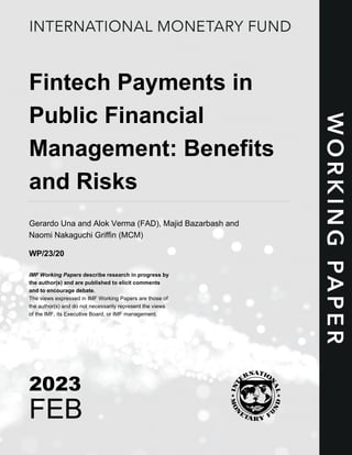 Fintech Payments in
Public Financial
Management: Benefits
and Risks
Gerardo Una and Alok Verma (FAD), Majid Bazarbash and
Naomi Nakaguchi Griffin (MCM)
WP/23/20
IMF Working Papers describe research in progress by
the author(s) and are published to elicit comments
and to encourage debate.
The views expressed in IMF Working Papers are those of
the author(s) and do not necessarily represent the views
of the IMF, its Executive Board, or IMF management.
2023
FEB
 
