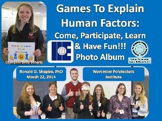 Education ByEntertainment
Games to Explain Human Factors: Come, Participate, Learn and Have Fun!!!
Institute of Industrial Engineers (IIE)
Worcester Polytechnic Institute (WPI)
March 22, 2014
Program Designer and Presenter: Ronald G Shapiro,PhD
Champion: EmilyDoherty(WPI)
Semifinalist:NataliaSoler (Rutgers)
Semifinalist:Sarah Abel (WPI)
Semifinalist:ChristinaPeragine (UniversityofBuffalo)
Semifinalist:Joel Gough (Universityof Buffalo)
Semifinalist: Matt Robbins (Clarkson)
Semifinalist:Charlotte Hayden Clarkson)
Semifinalist: Debbie France (UniversityofPittsburgh)
Session Chair:EmilyDoherty(WPI)
Session Chair:Lili “Lyon”Zhang (WPI)
Conference Chair:Veronica Vallenilla(WPI)
Prism Sets by Gerry Palmer of http://www.PsychKits.com
Champion and Awesome Ribbons by http://www.HodgesBadge.com
 