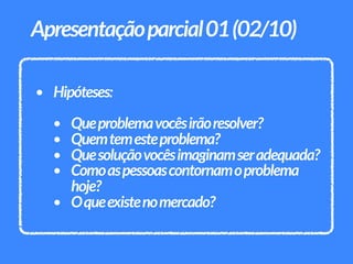 • Hipóteses:
• Queproblemavocêsirãoresolver?
• Quemtemesteproblema?
• Quesoluçãovocêsimaginamseradequada?
• Comoaspessoascontornamoproblema
hoje?
• Oqueexistenomercado?
Apresentaçãoparcial01(02/10)
 