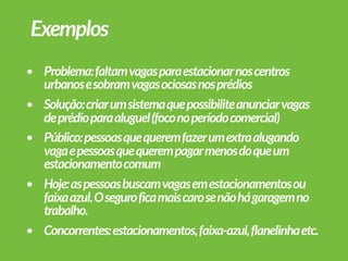 • Problema:faltamvagasparaestacionarnoscentros
urbanosesobramvagasociosasnosprédios
• Solução:criarumsistemaquepossibiliteanunciarvagas
deprédioparaaluguel(foconoperíodocomercial)
• Público:pessoasquequeremfazerumextraalugando
vagaepessoasquequerempagarmenosdoqueum
estacionamentocomum
• Hoje:aspessoasbuscamvagasemestacionamentosou
faixaazul.Oseguroficamaiscarosenãohágaragemno
trabalho.
• Concorrentes:estacionamentos,faixa-azul,flanelinhaetc.
Exemplos
 
