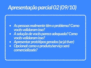 • Aspessoasrealmentetêmoproblema?Como
vocêsvalidaramisso?
• Asoluçãodevocêspareceadequada?Como
vocêsvalidaramisso?
• Apresentarprotótiposgerados(sejátiver)
• Opcional:comooproduto/serviçoserá
comercializado?
Apresentaçãoparcial02(09/10)
 