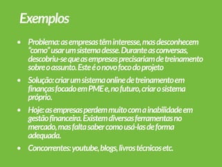 • Problema:asempresastêminteresse,masdesconhecem
“como”usarumsistemadesse.Duranteasconversas,
descobriu-sequeasempresasprecisariamdetreinamento
sobreoassunto.Esteéonovofocodoprojeto
• Solução:criarumsistemaonlinedetreinamentoem
finançasfocadoemPMEe,nofuturo,criarosistema
próprio.
• Hoje:asempresasperdemmuitocomainabilidadeem
gestãofinanceira.Existemdiversasferramentasno
mercado,masfaltasabercomousá-lasdeforma
adequada.
• Concorrentes:youtube,blogs,livrostécnicosetc.
Exemplos
 
