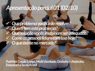 ✓ Queproblemavocêsirãoresolver?
✓ Quemtemesteproblema?
✓ Quesoluçãovocêsimaginamseradequada?
✓ Comoaspessoaslidamcomissohoje?
✓ Oqueexistenomercado?
Padrões:CaudaLonga,Multi-facetado,Gratuito+Anúncios,
FreemiumeIsca&Anzol
Apresentaçãoparcial01(02/10)
 